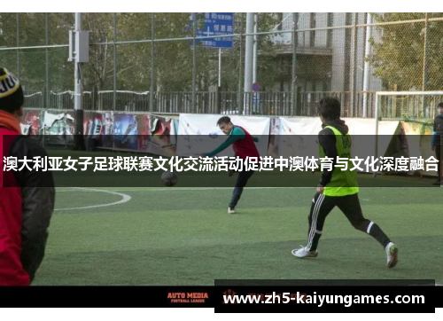 澳大利亚女子足球联赛文化交流活动促进中澳体育与文化深度融合 澳大利亚女子足球联赛文化交流活动促进中澳体育与文化深度融合