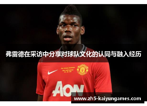 弗雷德在采访中分享对球队文化的认同与融入经历 弗雷德在采访中分享对球队文化的认同与融入经历