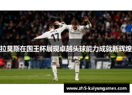 拉莫斯在国王杯展现卓越头球能力成就新辉煌 拉莫斯在国王杯展现卓越头球能力成就新辉煌