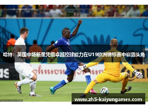 哈特:英国中场新星凭借卓越控球能力在U19欧洲锦标赛中崭露头角 哈特:英国中场新星凭借卓越控球能力在U19欧洲锦标赛中崭露头角