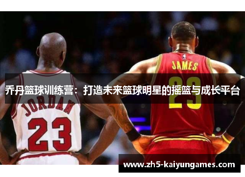 乔丹篮球训练营:打造未来篮球明星的摇篮与成长平台 乔丹篮球训练营:打造未来篮球明星的摇篮与成长平台