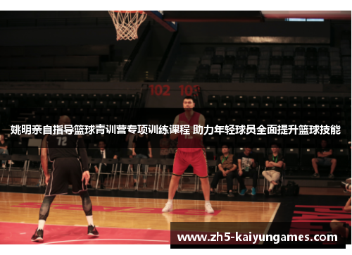姚明亲自指导篮球青训营专项训练课程 助力年轻球员全面提升篮球技能 姚明亲自指导篮球青训营专项训练课程 助力年轻球员全面提升篮球技能