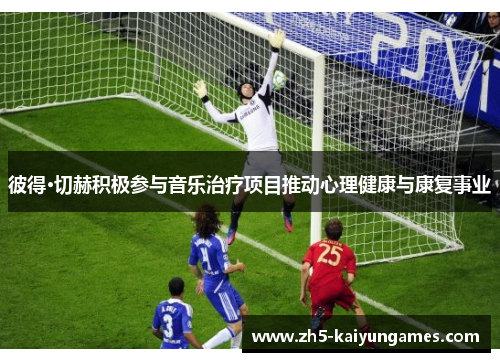 彼得·切赫积极参与音乐治疗项目推动心理健康与康复事业 彼得·切赫积极参与音乐治疗项目推动心理健康与康复事业