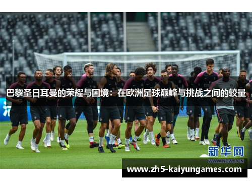 巴黎圣日耳曼的荣耀与困境:在欧洲足球巅峰与挑战之间的较量 巴黎圣日耳曼的荣耀与困境:在欧洲足球巅峰与挑战之间的较量