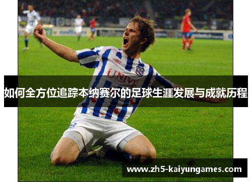 如何全方位追踪本纳赛尔的足球生涯发展与成就历程 如何全方位追踪本纳赛尔的足球生涯发展与成就历程