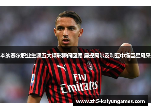 本纳赛尔职业生涯五大精彩瞬间回顾 展现阿尔及利亚中场巨星风采 本纳赛尔职业生涯五大精彩瞬间回顾 展现阿尔及利亚中场巨星风采