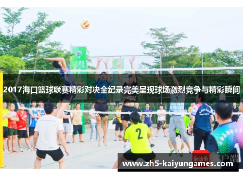 2017海口篮球联赛精彩对决全纪录完美呈现球场激烈竞争与精彩瞬间 2017海口篮球联赛精彩对决全纪录完美呈现球场激烈竞争与精彩瞬间