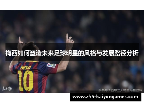 梅西如何塑造未来足球明星的风格与发展路径分析 梅西如何塑造未来足球明星的风格与发展路径分析