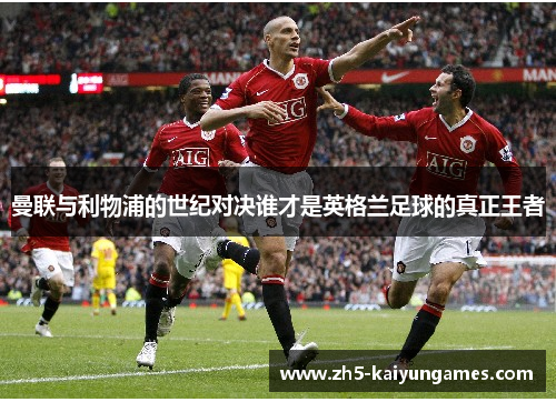 曼联与利物浦的世纪对决谁才是英格兰足球的真正王者 曼联与利物浦的世纪对决谁才是英格兰足球的真正王者