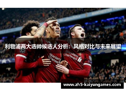 利物浦两大选帅候选人分析:风格对比与未来展望 利物浦两大选帅候选人分析:风格对比与未来展望