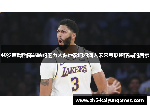 40岁詹姆斯降薪续约的五大深远影响对湖人未来与联盟格局的启示 40岁詹姆斯降薪续约的五大深远影响对湖人未来与联盟格局的启示