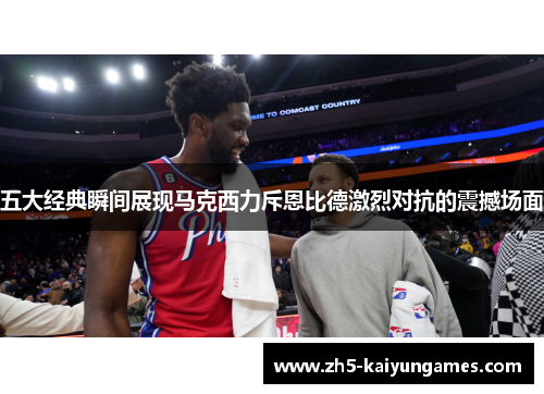 五大经典瞬间展现马克西力斥恩比德激烈对抗的震撼场面 五大经典瞬间展现马克西力斥恩比德激烈对抗的震撼场面