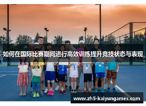 如何在国际比赛期间进行高效训练提升竞技状态与表现 如何在国际比赛期间进行高效训练提升竞技状态与表现