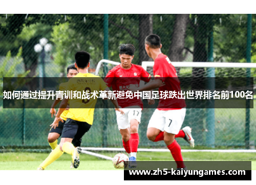 如何通过提升青训和战术革新避免中国足球跌出世界排名前100名 如何通过提升青训和战术革新避免中国足球跌出世界排名前100名