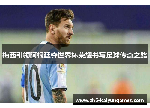 梅西引领阿根廷夺世界杯荣耀书写足球传奇之路 梅西引领阿根廷夺世界杯荣耀书写足球传奇之路