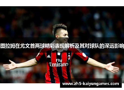 图拉姆在尤文首两球精彩表现解析及其对球队的深远影响 图拉姆在尤文首两球精彩表现解析及其对球队的深远影响