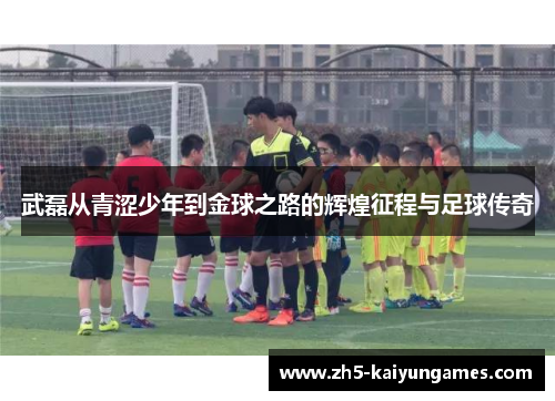 武磊从青涩少年到金球之路的辉煌征程与足球传奇 武磊从青涩少年到金球之路的辉煌征程与足球传奇
