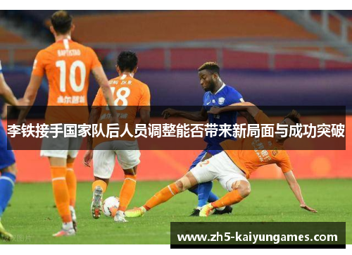 李铁接手国家队后人员调整能否带来新局面与成功突破 李铁接手国家队后人员调整能否带来新局面与成功突破