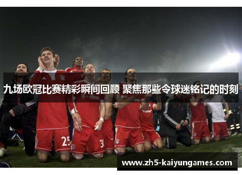 九场欧冠比赛精彩瞬间回顾 聚焦那些令球迷铭记的时刻 九场欧冠比赛精彩瞬间回顾 聚焦那些令球迷铭记的时刻