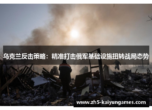 乌克兰反击策略:精准打击俄军基础设施扭转战局态势 乌克兰反击策略:精准打击俄军基础设施扭转战局态势