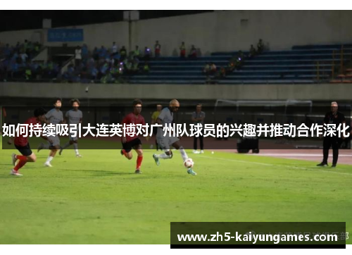 如何持续吸引大连英博对广州队球员的兴趣并推动合作深化 如何持续吸引大连英博对广州队球员的兴趣并推动合作深化