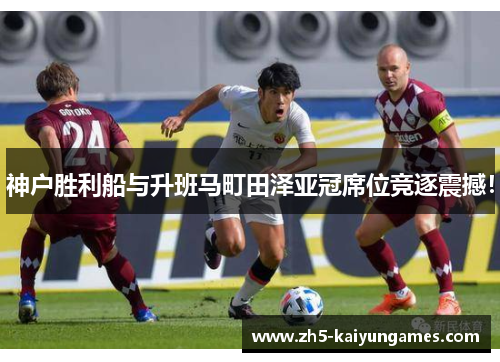 神户胜利船与升班马町田泽亚冠席位竞逐震撼！