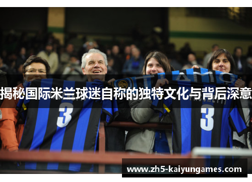 揭秘国际米兰球迷自称的独特文化与背后深意 揭秘国际米兰球迷自称的独特文化与背后深意