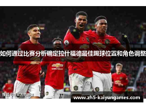 如何通过比赛分析确定拉什福德最佳踢球位置和角色调整 如何通过比赛分析确定拉什福德最佳踢球位置和角色调整