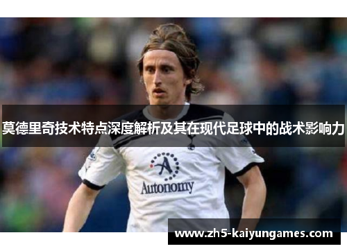 莫德里奇技术特点深度解析及其在现代足球中的战术影响力 莫德里奇技术特点深度解析及其在现代足球中的战术影响力