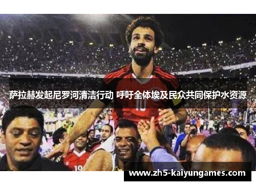 萨拉赫发起尼罗河清洁行动 呼吁全体埃及民众共同保护水资源