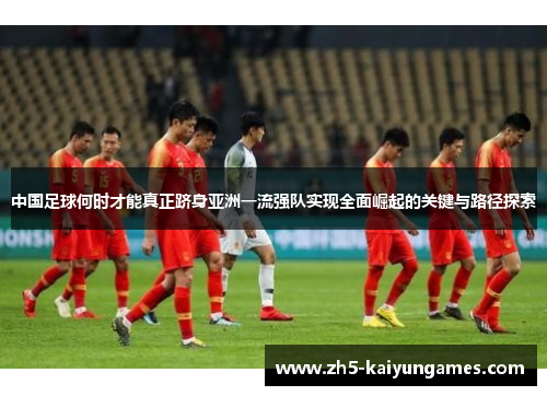 中国足球何时才能真正跻身亚洲一流强队实现全面崛起的关键与路径探索 中国足球何时才能真正跻身亚洲一流强队实现全面崛起的关键与路径探索