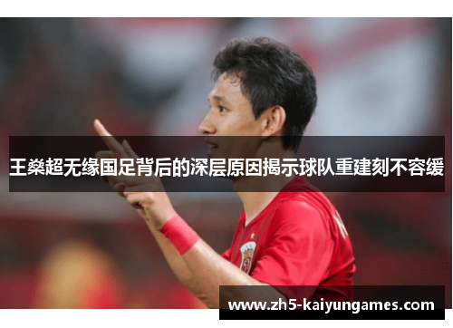 王燊超无缘国足背后的深层原因揭示球队重建刻不容缓 王燊超无缘国足背后的深层原因揭示球队重建刻不容缓